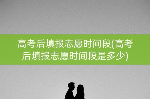 高考后填报志愿时间段(高考后填报志愿时间段是多少)