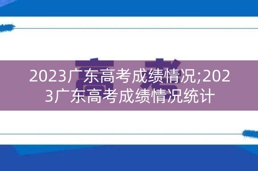 2023广东高考成绩情况;2023广东高考成绩情况统计