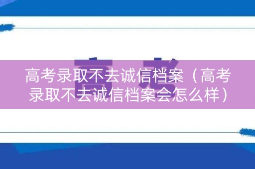 高考录取不去诚信档案（高考录取不去诚信档案会怎么样）