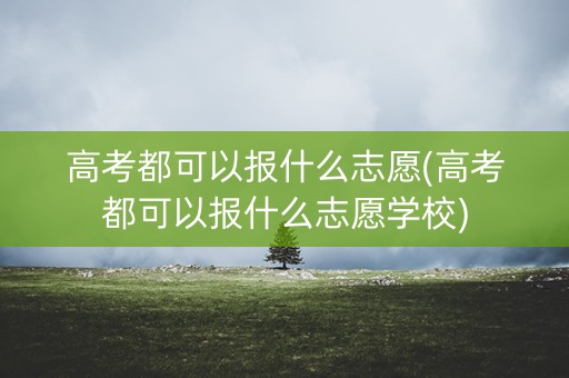 高考都可以报什么志愿(高考都可以报什么志愿学校)