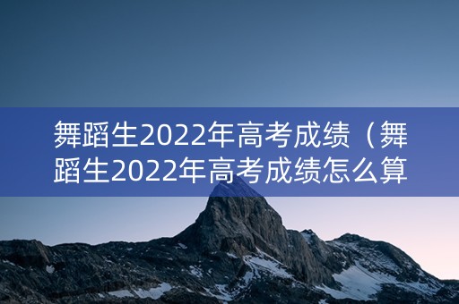舞蹈生2022年高考成绩（舞蹈生2022年高考成绩怎么算）