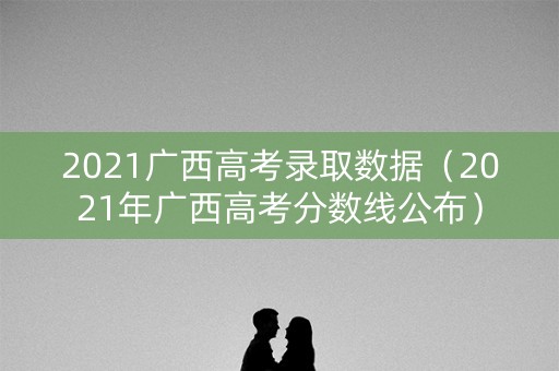 2021广西高考录取数据（2021年广西高考分数线公布）