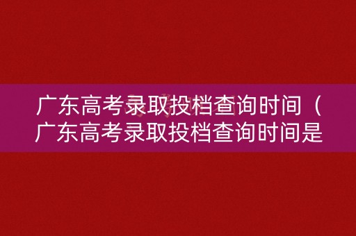 广东高考录取投档查询时间（广东高考录取投档查询时间是多久）