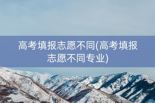 高考填报志愿不同(高考填报志愿不同专业)