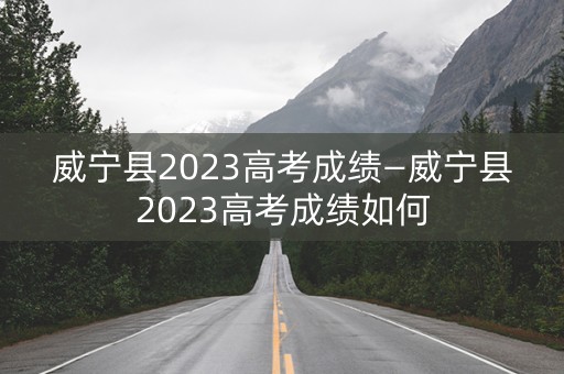 威宁县2023高考成绩—威宁县2023高考成绩如何