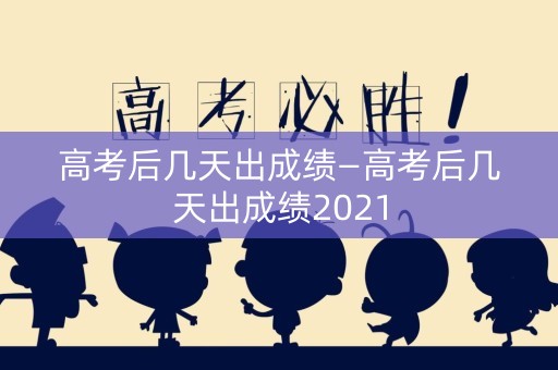 高考后几天出成绩—高考后几天出成绩2021