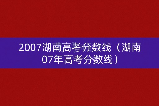 2007湖南高考分数线（湖南07年高考分数线）