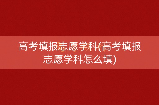 高考填报志愿学科(高考填报志愿学科怎么填)