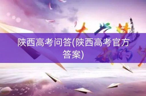 陕西高考问答(陕西高考官方答案)