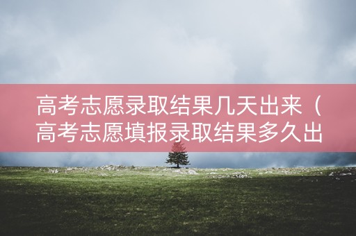 高考志愿录取结果几天出来(高考志愿填报录取结果多久出) 高考志愿录取结果几天出来(高考志愿填报录取结果多久出)