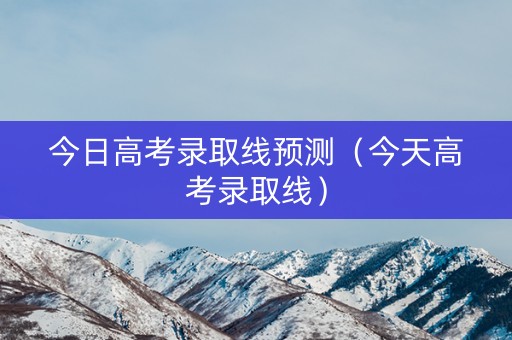 今日高考录取线预测（今天高考录取线）