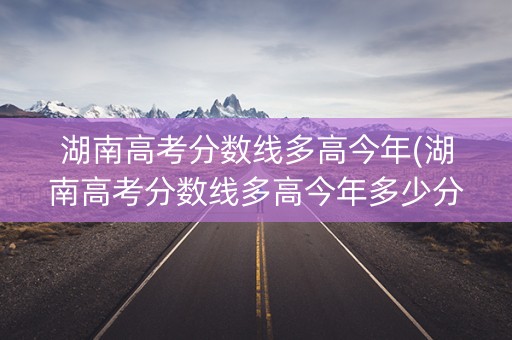 湖南高考分数线多高今年(湖南高考分数线多高今年多少分)