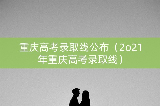 重庆高考录取线公布（2o21年重庆高考录取线）