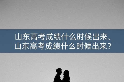 山东高考成绩什么时候出来、山东高考成绩什么时候出来？
