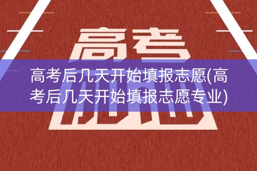 高考后几天开始填报志愿(高考后几天开始填报志愿专业)