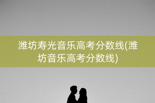 潍坊寿光音乐高考分数线(潍坊音乐高考分数线)