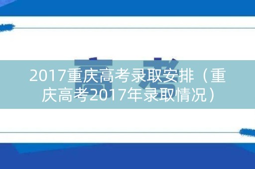 2017重庆高考录取安排（重庆高考2017年录取情况）