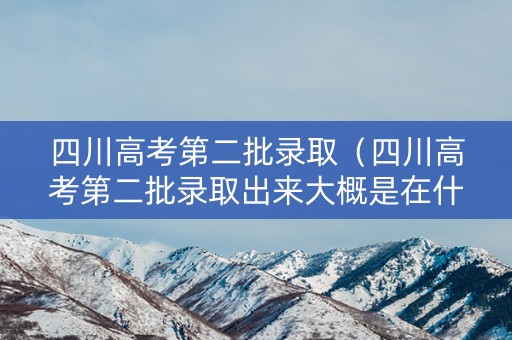 四川高考第二批录取（四川高考第二批录取出来大概是在什么时候）