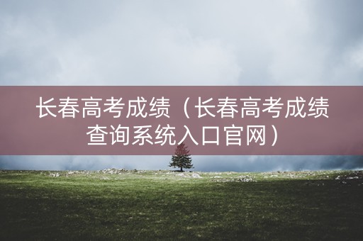 长春高考成绩(长春高考成绩查询系统入口官网) 长春高考成绩(长春高考成绩查询系统入口官网)