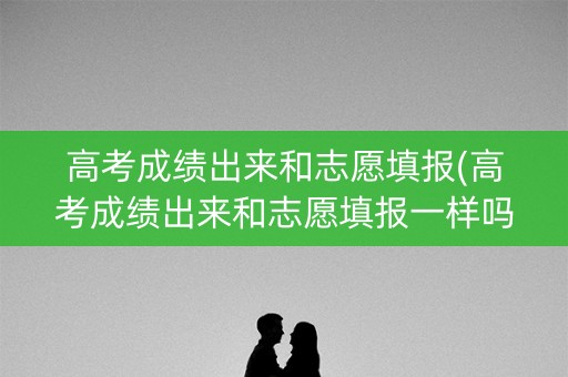 高考成绩出来和志愿填报(高考成绩出来和志愿填报一样吗)