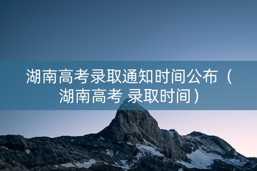 湖南高考录取通知时间公布（湖南高考 录取时间）