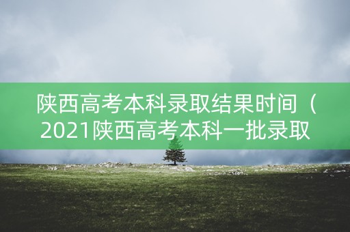 陕西高考本科录取结果时间(2021陕西高考本科一批录取结束时间) 陕西高考本科录取结果时间(2021陕西高考本科一批录取结束时间)
