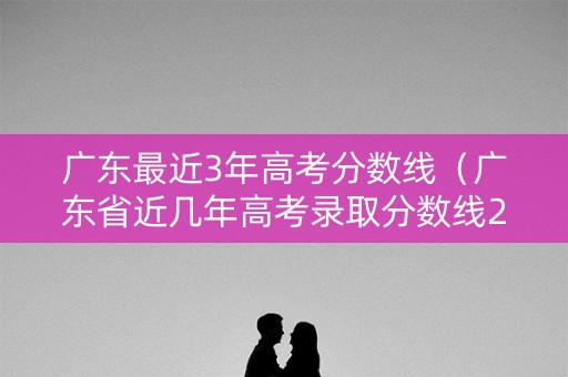 广东最近3年高考分数线（广东省近几年高考录取分数线2021年）