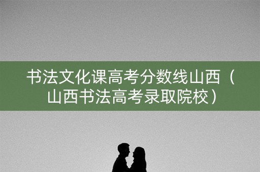 书法文化课高考分数线山西（山西书法高考录取院校）
