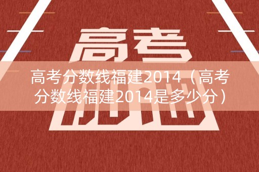 高考分数线福建2014（高考分数线福建2014是多少分）
