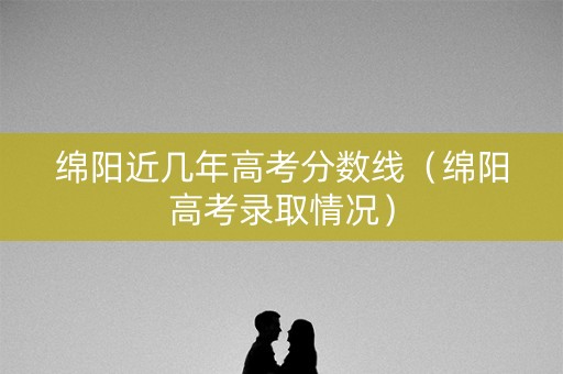 绵阳近几年高考分数线（绵阳高考录取情况）