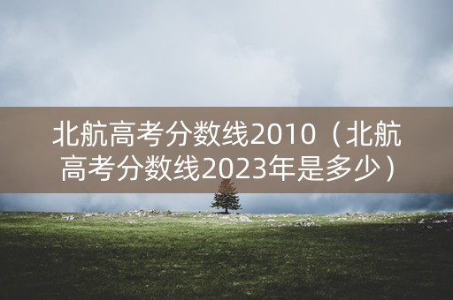 北航高考分数线2010（北航高考分数线2023年是多少）