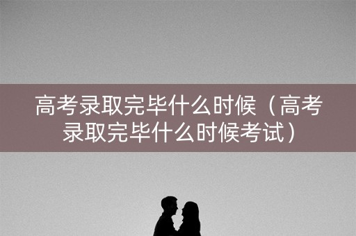 高考录取完毕什么时候（高考录取完毕什么时候考试）