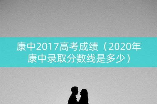 康中2017高考成绩(2020年康中录取分数线是多少) 康中2017高考成绩(2020年康中录取分数线是多少)
