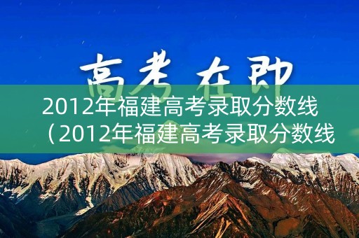 2012年福建高考录取分数线（2012年福建高考录取分数线是多少分）