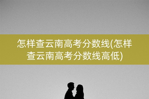 怎样查云南高考分数线(怎样查云南高考分数线高低)
