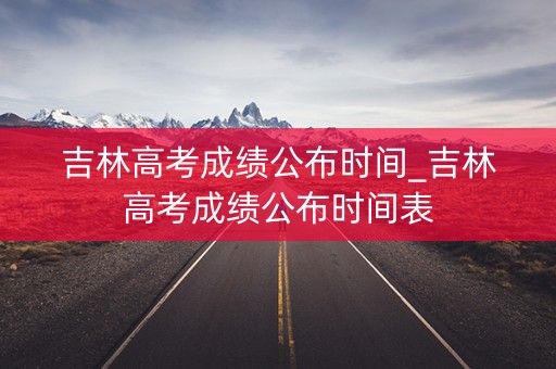 吉林高考成绩公布时间_吉林高考成绩公布时间表