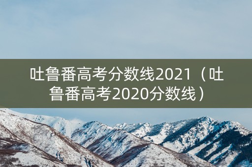 吐鲁番高考分数线2021（吐鲁番高考2020分数线）