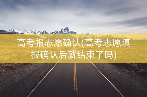 高考报志愿确认(高考志愿填报确认后就结束了吗)