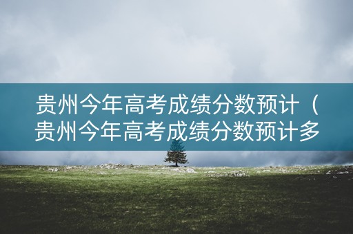 贵州今年高考成绩分数预计(贵州今年高考成绩分数预计多少) 贵州今年高考成绩分数预计(贵州今年高考成绩分数预计多少)
