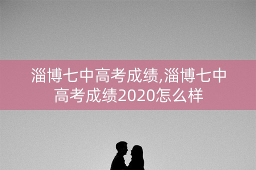 淄博七中高考成绩,淄博七中高考成绩2020怎么样