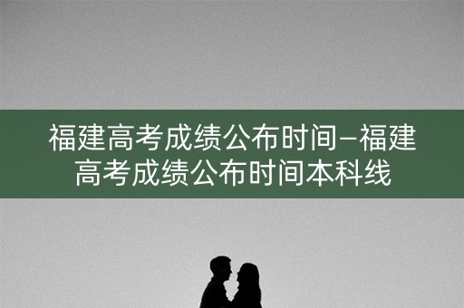 福建高考成绩公布时间—福建高考成绩公布时间本科线 福建高考成绩公布时间—福建高考成绩公布时间本科线