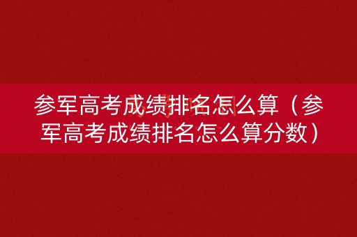 参军高考成绩排名怎么算（参军高考成绩排名怎么算分数）