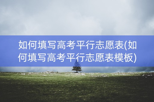 如何填写高考平行志愿表(如何填写高考平行志愿表模板)