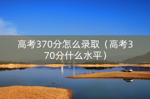 高考370分怎么录取（高考370分什么水平）