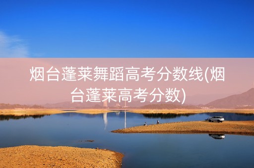 烟台蓬莱舞蹈高考分数线(烟台蓬莱高考分数)