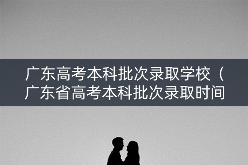 广东高考本科批次录取学校（广东省高考本科批次录取时间）
