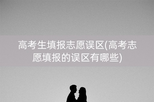 高考生填报志愿误区(高考志愿填报的误区有哪些) 高考生填报志愿误区(高考志愿填报的误区有哪些)