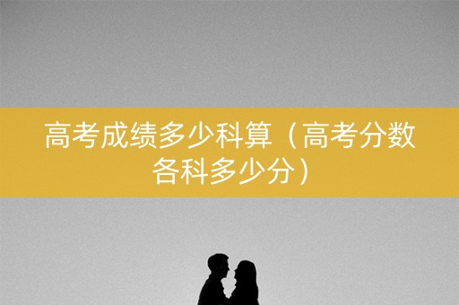 高考成绩多少科算(高考分数各科多少分) 高考成绩多少科算(高考分数各科多少分)