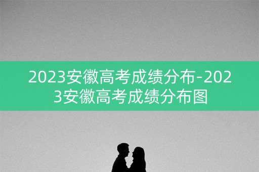 2023安徽高考成绩分布-2023安徽高考成绩分布图 2023安徽高考成绩分布-2023安徽高考成绩分布图