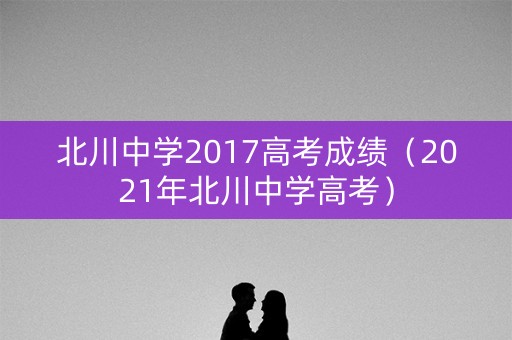北川中学2017高考成绩（2021年北川中学高考）